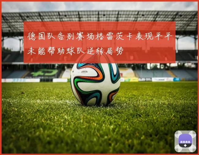 德国队告别赛场格雷茨卡表现平平未能帮助球队逆转局势