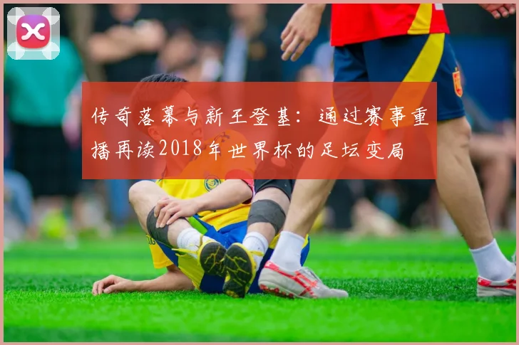 传奇落幕与新王登基：通过赛事重播再读2018年世界杯的足坛变局