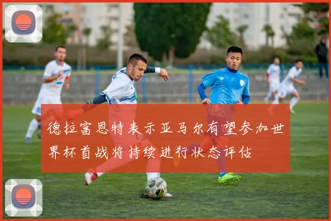 德拉富恩特表示亚马尔有望参加世界杯首战将持续进行状态评估