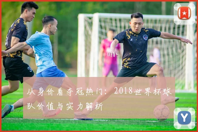 从身价看夺冠热门：2018世界杯球队价值与实力解析