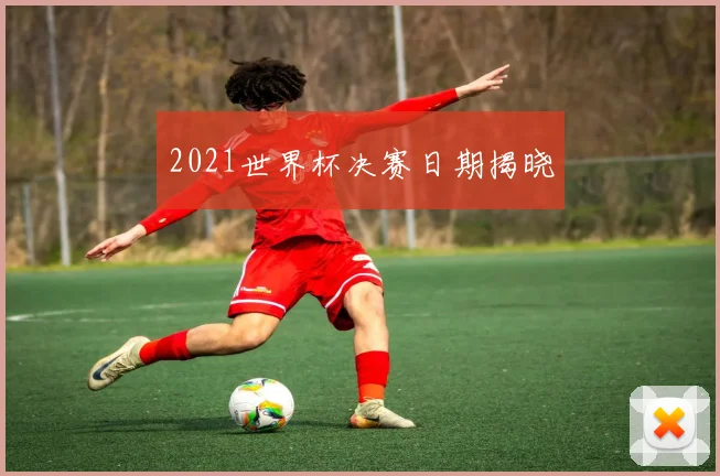 2021世界杯决赛日期揭晓