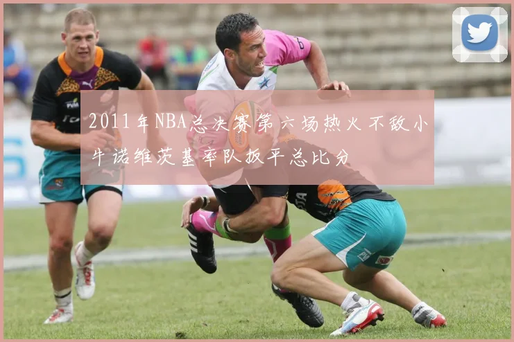 2011年NBA总决赛第六场热火不敌小牛诺维茨基率队扳平总比分